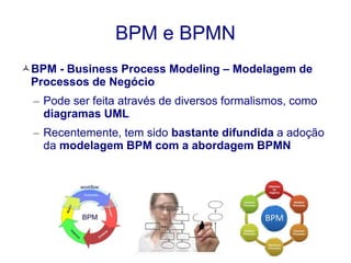 BPM e BPMN 
BPM - Business Process Modeling – Modelagem de 
Processos de Negócio 
– Pode ser feita através de diversos formalismos, como 
diagramas UML 
– Recentemente, tem sido bastante difundida a adoção 
da modelagem BPM com a abordagem BPMN 
 