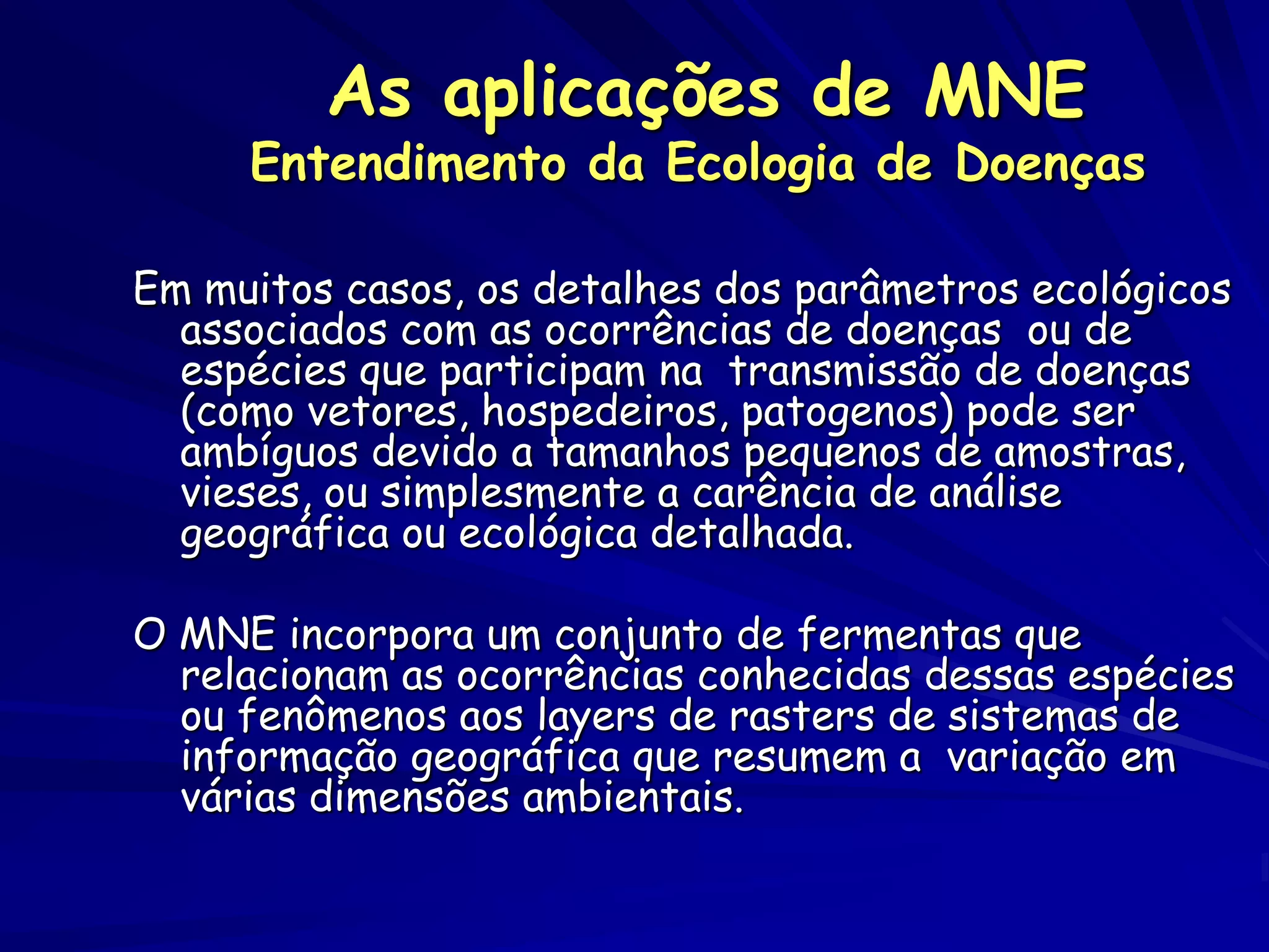 As aplicações de MNE
     Entendimento da Ecologia de Doenças

Em muitos casos, os detalhes dos parâmetros ecológicos
  associados com as ocorrências de doenças ou de
  espécies que participam na transmissão de doenças
  (como vetores, hospedeiros, patogenos) pode ser
  ambíguos devido a tamanhos pequenos de amostras,
  vieses, ou simplesmente a carência de análise
  geográfica ou ecológica detalhada.

O MNE incorpora um conjunto de fermentas que
  relacionam as ocorrências conhecidas dessas espécies
  ou fenômenos aos layers de rasters de sistemas de
  informação geográfica que resumem a variação em
  várias dimensões ambientais.
 