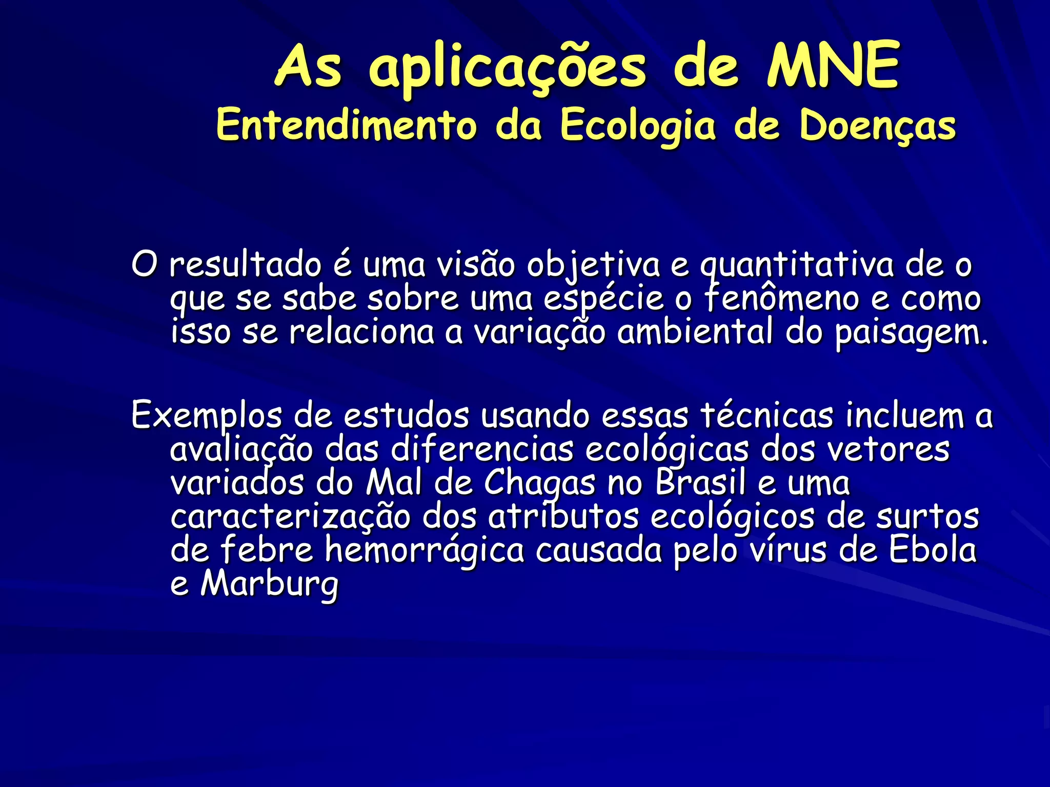 As aplicações de MNE
     Entendimento da Ecologia de Doenças


O resultado é uma visão objetiva e quantitativa de o
  que se sabe sobre uma espécie o fenômeno e como
  isso se relaciona a variação ambiental do paisagem.

Exemplos de estudos usando essas técnicas incluem a
  avaliação das diferencias ecológicas dos vetores
  variados do Mal de Chagas no Brasil e uma
  caracterização dos atributos ecológicos de surtos
  de febre hemorrágica causada pelo vírus de Ebola
  e Marburg
 