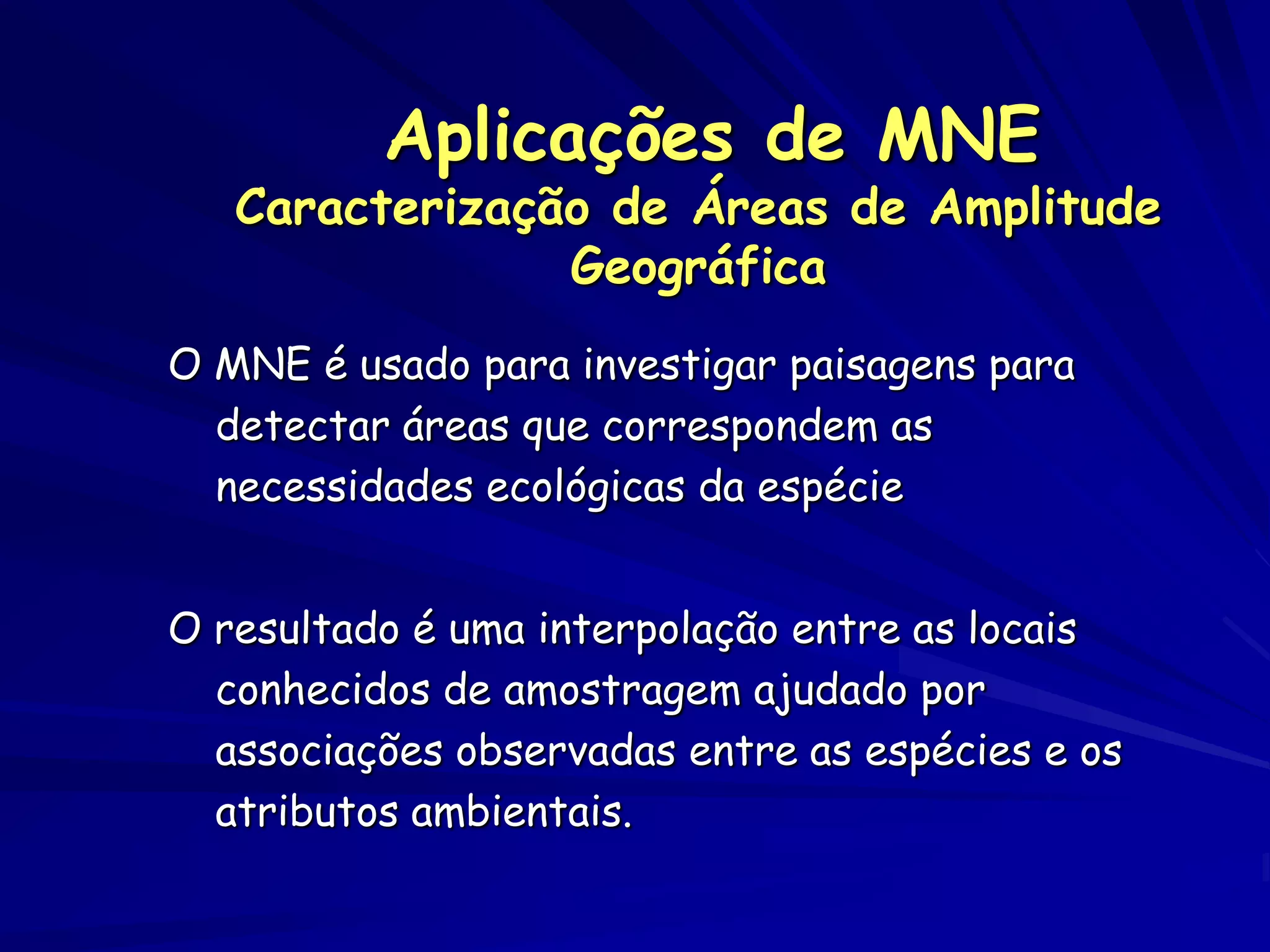 Aplicações de MNE
   Caracterização de Áreas de Amplitude
                Geográfica
O MNE é usado para investigar paisagens para
  detectar áreas que correspondem as
  necessidades ecológicas da espécie


O resultado é uma interpolação entre as locais
  conhecidos de amostragem ajudado por
  associações observadas entre as espécies e os
  atributos ambientais.
 