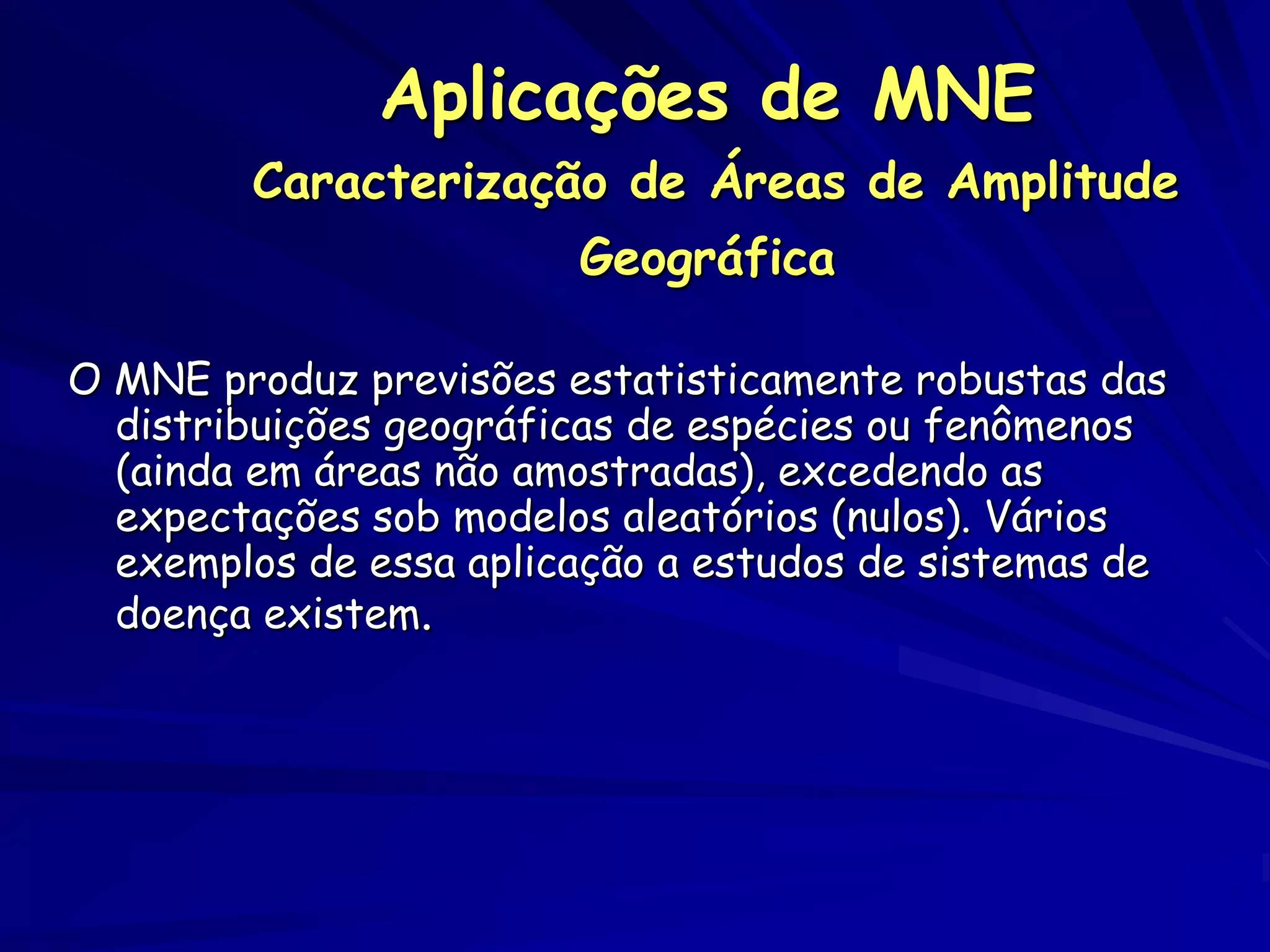 Aplicações de MNE
        Caracterização de Áreas de Amplitude
                        Geográfica

O MNE produz previsões estatisticamente robustas das
  distribuições geográficas de espécies ou fenômenos
  (ainda em áreas não amostradas), excedendo as
  expectações sob modelos aleatórios (nulos). Vários
  exemplos de essa aplicação a estudos de sistemas de
  doença existem.
 