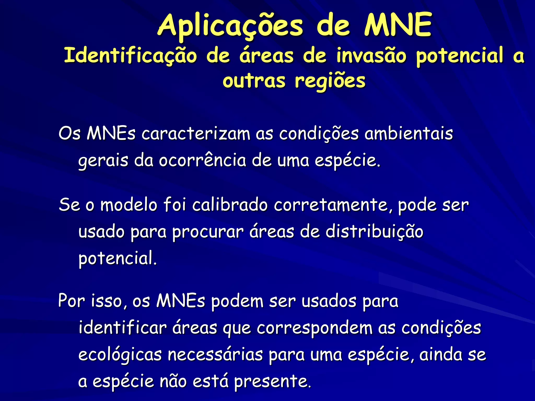 Aplicações de MNE
Identificação de áreas de invasão potencial a
               outras regiões

Os MNEs caracterizam as condições ambientais
  gerais da ocorrência de uma espécie.

Se o modelo foi calibrado corretamente, pode ser
  usado para procurar áreas de distribuição
  potencial.

Por isso, os MNEs podem ser usados para
  identificar áreas que correspondem as condições
  ecológicas necessárias para uma espécie, ainda se
  a espécie não está presente.
 