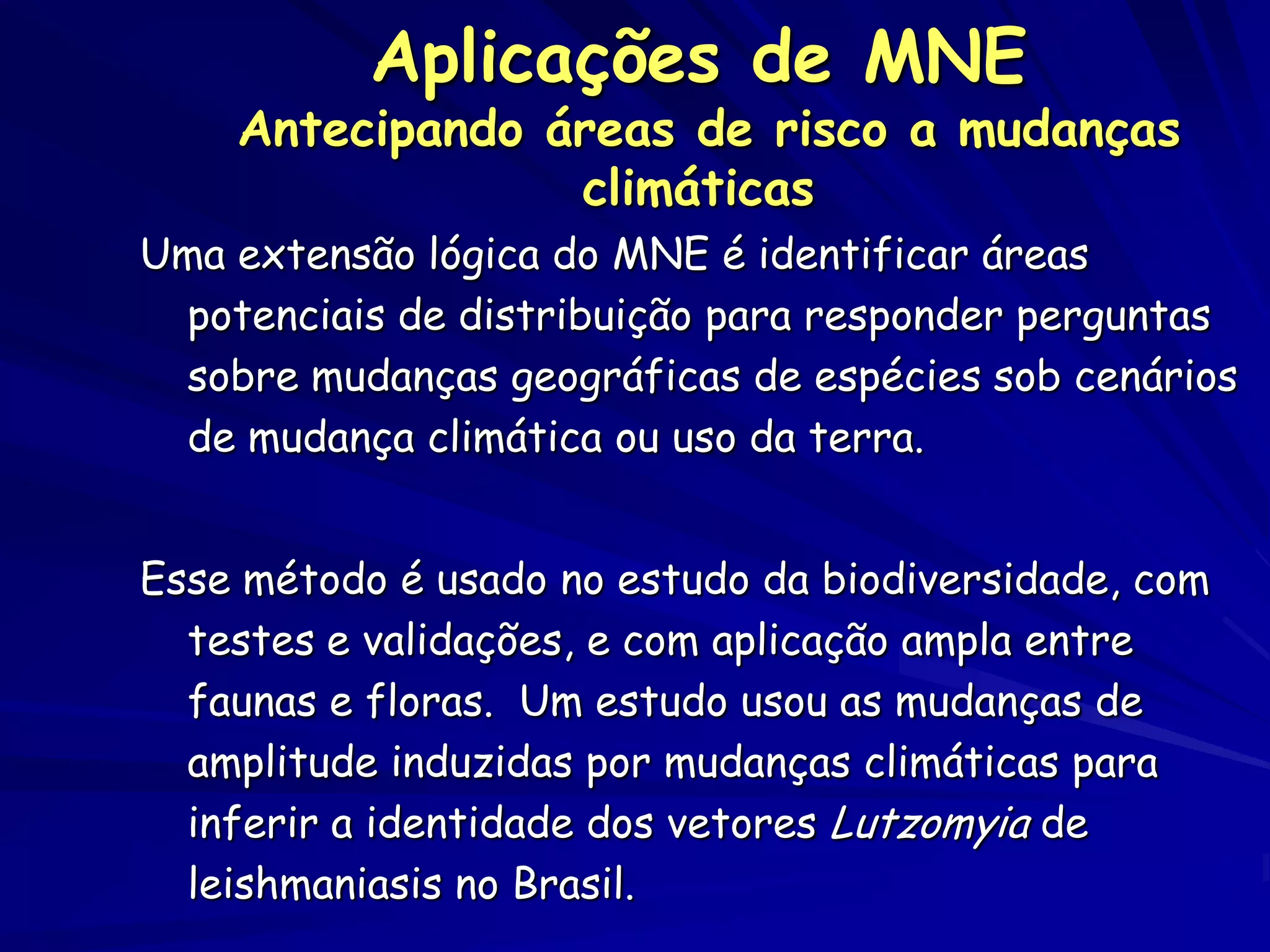Aplicações de MNE
    Antecipando áreas de risco a mudanças
                 climáticas
Uma extensão lógica do MNE é identificar áreas
  potenciais de distribuição para responder perguntas
  sobre mudanças geográficas de espécies sob cenários
  de mudança climática ou uso da terra.


Esse método é usado no estudo da biodiversidade, com
  testes e validações, e com aplicação ampla entre
  faunas e floras. Um estudo usou as mudanças de
  amplitude induzidas por mudanças climáticas para
  inferir a identidade dos vetores Lutzomyia de
  leishmaniasis no Brasil.
 