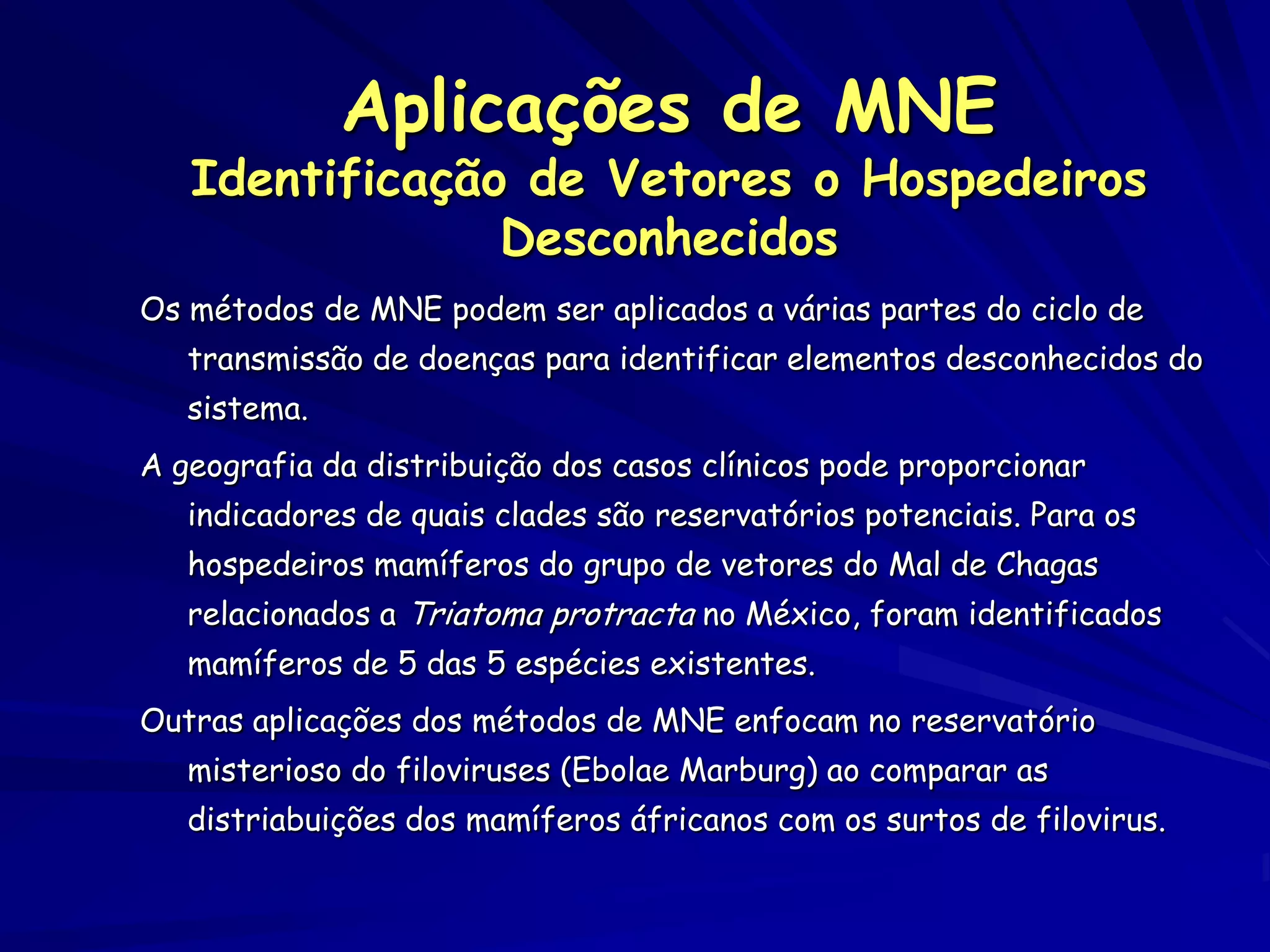 Aplicações de MNE
   Identificação de Vetores o Hospedeiros
                Desconhecidos
Os métodos de MNE podem ser aplicados a várias partes do ciclo de
   transmissão de doenças para identificar elementos desconhecidos do
   sistema.
A geografia da distribuição dos casos clínicos pode proporcionar
   indicadores de quais clades são reservatórios potenciais. Para os
   hospedeiros mamíferos do grupo de vetores do Mal de Chagas
   relacionados a Triatoma protracta no México, foram identificados
   mamíferos de 5 das 5 espécies existentes.
Outras aplicações dos métodos de MNE enfocam no reservatório
   misterioso do filoviruses (Ebolae Marburg) ao comparar as
   distriabuições dos mamíferos áfricanos com os surtos de filovirus.
 