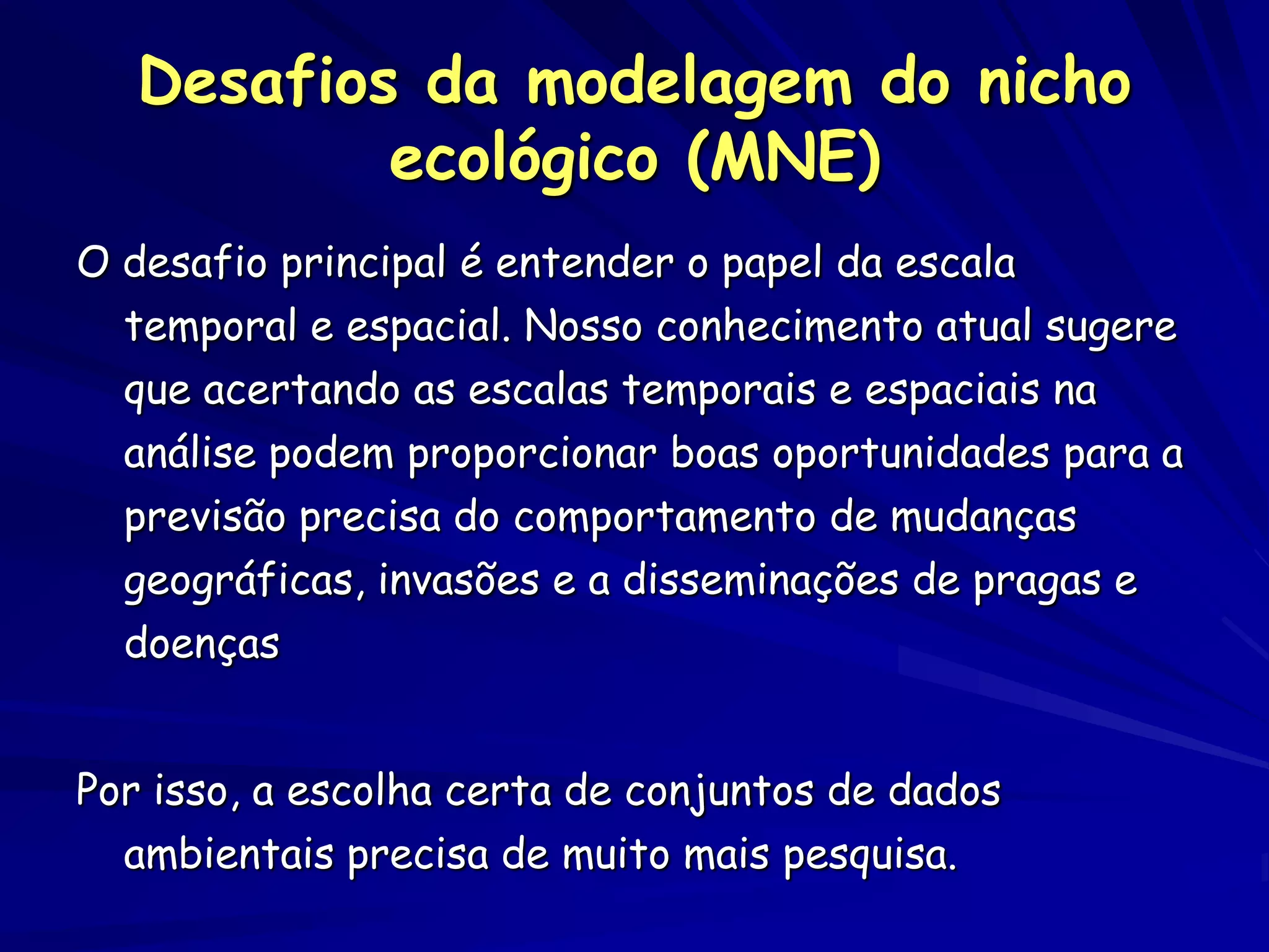 Desafios da modelagem do nicho
           ecológico (MNE)
O desafio principal é entender o papel da escala
  temporal e espacial. Nosso conhecimento atual sugere
  que acertando as escalas temporais e espaciais na
  análise podem proporcionar boas oportunidades para a
  previsão precisa do comportamento de mudanças
  geográficas, invasões e a disseminações de pragas e
  doenças


Por isso, a escolha certa de conjuntos de dados
  ambientais precisa de muito mais pesquisa.
 