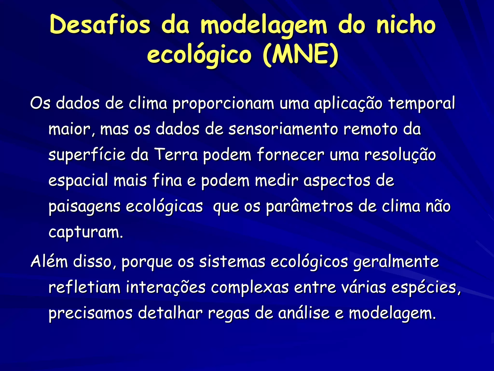 Desafios da modelagem do nicho
          ecológico (MNE)
Os dados de clima proporcionam uma aplicação temporal
  maior, mas os dados de sensoriamento remoto da
  superfície da Terra podem fornecer uma resolução
  espacial mais fina e podem medir aspectos de
  paisagens ecológicas que os parâmetros de clima não
  capturam.
Além disso, porque os sistemas ecológicos geralmente
  refletiam interações complexas entre várias espécies,
  precisamos detalhar regas de análise e modelagem.
 