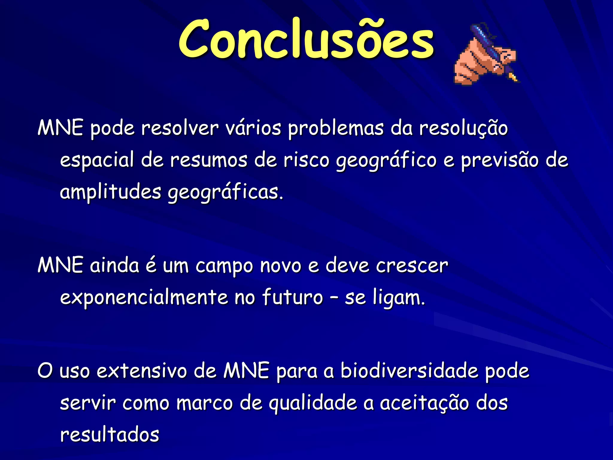 Conclusões
MNE pode resolver vários problemas da resolução
  espacial de resumos de risco geográfico e previsão de
  amplitudes geográficas.


MNE ainda é um campo novo e deve crescer
  exponencialmente no futuro – se ligam.


O uso extensivo de MNE para a biodiversidade pode
  servir como marco de qualidade a aceitação dos
  resultados
 