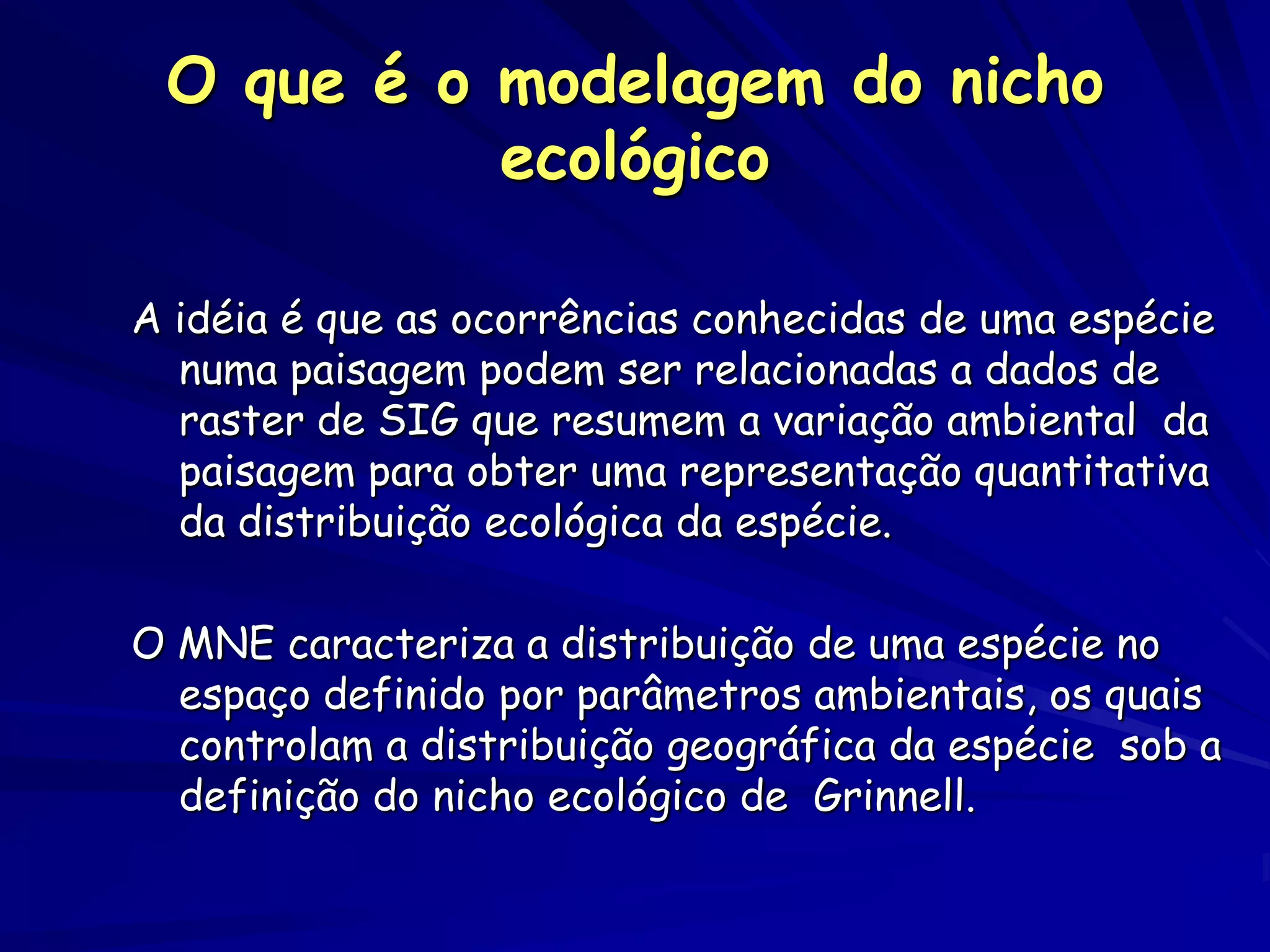 O que é o modelagem do nicho
           ecológico

A idéia é que as ocorrências conhecidas de uma espécie
  numa paisagem podem ser relacionadas a dados de
  raster de SIG que resumem a variação ambiental da
  paisagem para obter uma representação quantitativa
  da distribuição ecológica da espécie.

O MNE caracteriza a distribuição de uma espécie no
  espaço definido por parâmetros ambientais, os quais
  controlam a distribuição geográfica da espécie sob a
  definição do nicho ecológico de Grinnell.
 