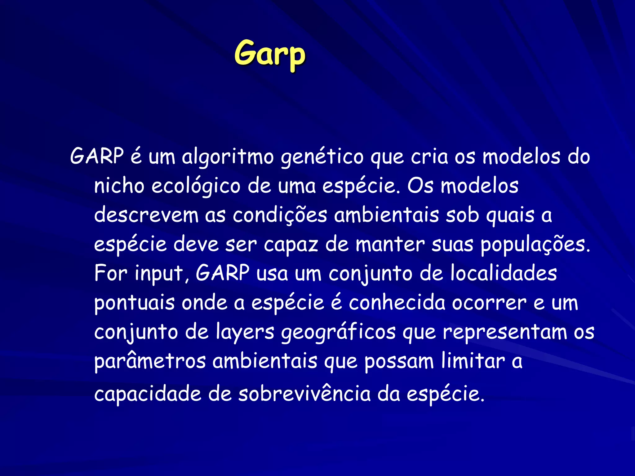 Garp


GARP é um algoritmo genético que cria os modelos do
  nicho ecológico de uma espécie. Os modelos
  descrevem as condições ambientais sob quais a
  espécie deve ser capaz de manter suas populações.
  For input, GARP usa um conjunto de localidades
  pontuais onde a espécie é conhecida ocorrer e um
  conjunto de layers geográficos que representam os
  parâmetros ambientais que possam limitar a
  capacidade de sobrevivência da espécie.
 