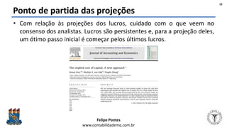 Felipe Pontes
www.contabilidademq.com.br
Ponto de partida das projeções
• Com relação às projeções dos lucros, cuidado com o que veem no
consenso dos analistas. Lucros são persistentes e, para a projeção deles,
um ótimo passo inicial é começar pelos últimos lucros.
10
 