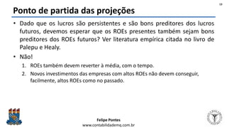 Felipe Pontes
www.contabilidademq.com.br
Ponto de partida das projeções
• Dado que os lucros são persistentes e são bons preditores dos lucros
futuros, devemos esperar que os ROEs presentes também sejam bons
preditores dos ROEs futuros? Ver literatura empírica citada no livro de
Palepu e Healy.
• Não!
1. ROEs também devem reverter à média, com o tempo.
2. Novos investimentos das empresas com altos ROEs não devem conseguir,
facilmente, altos ROEs como no passado.
13
 