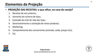 Felipe Pontes
www.contabilidademq.com.br
Elementos da Projeção
• PROJEÇÃO DAS RECEITAS: o que olhar, no caso de varejo?
1. Receitas do ano anterior;
2. Aumento do número de lojas;
3. Evolução do ciclo de vida das lojas;
4. Desenvolvimento e aceitação de novos produtos;
5. Marketing;
6. Comportamento dos concorrentes (entrada, saída, preços etc);
7. Etc.
16
 