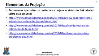 Felipe Pontes
www.contabilidademq.com.br
Elementos da Projeção
• Recomendo que leiam os materiais e vejam o vídeo do link abaixo
sobre esse assunto:
• http://www.contabilidademq.com.br/2017/03/review-superprevisores-
arte-e-ciencia-de-antecipar-o-futuro.html
• http://www.contabilidademq.com.br/2017/09/aplicando-tecnica-de-
estimacao-de-fermi.html
• http://www.contabilidademq.com.br/2018/07/video-como-resolver-
problemas-que.html
19
 