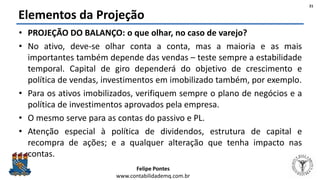Felipe Pontes
www.contabilidademq.com.br
Elementos da Projeção
• PROJEÇÃO DO BALANÇO: o que olhar, no caso de varejo?
• No ativo, deve-se olhar conta a conta, mas a maioria e as mais
importantes também depende das vendas – teste sempre a estabilidade
temporal. Capital de giro dependerá do objetivo de crescimento e
política de vendas, investimentos em imobilizado também, por exemplo.
• Para os ativos imobilizados, verifiquem sempre o plano de negócios e a
política de investimentos aprovados pela empresa.
• O mesmo serve para as contas do passivo e PL.
• Atenção especial à política de dividendos, estrutura de capital e
recompra de ações; e a qualquer alteração que tenha impacto nas
contas.
21
 