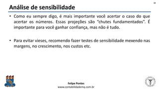 Felipe Pontes
www.contabilidademq.com.br
Análise de sensibilidade
• Como eu sempre digo, é mais importante você acertar o caso do que
acertar os números. Essas projeções são “chutes fundamentados”. É
importante para você ganhar confiança, mas não é tudo.
• Para evitar vieses, recomendo fazer testes de sensibilidade mexendo nas
margens, no crescimento, nos custos etc.
22
 