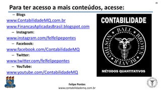 Felipe Pontes
www.contabilidademq.com.br
Para ter acesso a mais conteúdos, acesse:
– Blogs
www.ContabilidadeMQ.com.br
www.FinancasAplicadasBrasil.blogspot.com
– Instagram:
www.instagram.com/felfelipepontes
– Facebook:
www.facebook.com/ContabilidadeMQ
– Twitter:
www.twitter.com/felfelipepontes
– YouTube:
www.youtube.com/ContabilidadeMQ
25
 