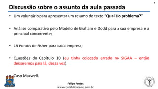 Felipe Pontes
www.contabilidademq.com.br
Discussão sobre o assunto da aula passada
• Um voluntário para apresentar um resumo do texto “Qual é o problema?”
• Análise comparativa pelo Modelo de Graham e Dodd para a sua empresa e a
principal concorrente;
• 15 Pontos de Fisher para cada empresa;
• Questões do Capítulo 10 (eu tinha colocado errado no SIGAA – então
deixaremos para lá, dessa vez).
• Caso Maxwell.
3
 