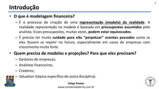 Felipe Pontes
www.contabilidademq.com.br
Introdução
• O que é modelagem financeira?
– É o processo de criação de uma representação (modelo) da realidade. A
realidade representada no modelo é baseada em pressupostos assumidos pelo
analista. Esses pressupostos, muitas vezes, podem estar equivocados.
– É preciso ter muito cuidado para não “perpetuar” eventos passados como se
eles fossem se repetir no futuro, especialmente em casos de empresas com
crescimento muito forte.
• Quem precisa de modelos e projeções? Para que eles precisam?
– Gestores de empresas;
– Analistas financeiros;
– Credores;
– Valuation (tópico específico de outra disciplina).
4
 