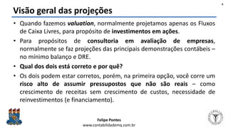 Felipe Pontes
www.contabilidademq.com.br
Visão geral das projeções
• Quando fazemos valuation, normalmente projetamos apenas os Fluxos
de Caixa Livres, para propósito de investimentos em ações.
• Para propósitos de consultoria em avaliação de empresas,
normalmente se faz projeções das principais demonstrações contábeis –
no mínimo balanço e DRE.
• Qual dos dois está correto e por quê?
• Os dois podem estar corretos, porém, na primeira opção, você corre um
risco alto de assumir pressupostos que não são reais – como
crescimento de receitas sem crescimento de custos, necessidade de
reinvestimentos (e financiamento).
6
 