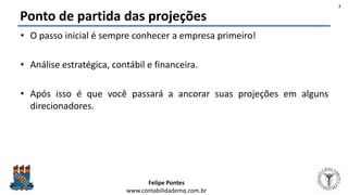 Felipe Pontes
www.contabilidademq.com.br
Ponto de partida das projeções
• O passo inicial é sempre conhecer a empresa primeiro!
• Análise estratégica, contábil e financeira.
• Após isso é que você passará a ancorar suas projeções em alguns
direcionadores.
7
 