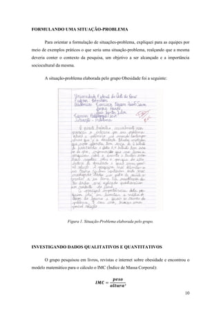 10
FORMULANDO UMA SITUAÇÃO-PROBLEMA
Para orientar a formulação de situações-problema, expliquei para as equipes por
meio de exemplos práticos o que seria uma situação-problema, realçando que a mesma
deveria conter o contexto da pesquisa, um objetivo a ser alcançado e a importância
sociocultural da mesma.
A situação-problema elaborada pelo grupo Obesidade foi a seguinte:
Figura 1. Situação-Problema elaborada pelo grupo.
INVESTIGANDO DADOS QUALITATIVOS E QUANTITATIVOS
O grupo pesquisou em livros, revistas e internet sobre obesidade e encontrou o
modelo matemático para o cálculo o IMC (Índice de Massa Corporal):
 