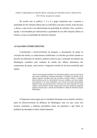 18
Gráfico 9. Quantidade de refeições diárias realizadas por indivíduos obesos, Santarém-Pa,
2012 (Fonte: pesquisa de campo).
De acordo com os gráficos 7, 8 e 9 o grupo interpretou que é unanime a
quantidade de três refeições diárias para os indivíduos com peso normal, acima do peso
e obesos, o que revela a má administração da quantidade de refeições. Pois, comenta a
equipe, é recomendada por nutricionistas a quantidade de seis (06) refeições diárias no
mínimo, só que em quantidade de alimentos reduzida.
AVALIANDO CONHECIMENTOS
Considerando o desenvolvimento da pesquisa, o desempenho do grupo na
execução das tarefas, os conhecimentos mobilizados e as dúvidas que foram sanadas no
decorrer da elaboração do relatório, pudemos observar que a realização da dinâmica de
Modelagem contribuiu para mudança de atitude dos hábitos alimentares dos
componentes do grupo, como mostra o fragmento retirado de um texto produzido pela
equipe,
Através dessa pesquisa podemos de certa forma ajudar as pessoas que fazem
parte dessa realidade de sobrepeso/obesidade. O trabalho em questão irá de
alguma maneira contribuir para que possamos entender melhor a realidade
desse problema, pois ele está presente em nosso cotidiano, em nossa cidade.
Essa pesquisa é de suma importância, pois através dos dados apresentados
pudemos traçar um panorama sobre o tema que está muito presente em nossa
cidade e assim podemos chamar atenção para esse grave problema, propondo
algumas soluções para a questão da obesidade na cidade de Santarém (Grupo
Obesidade).
O fragmento acima sugere que os estudantes formaram novos modelos mentais a
partir do desenvolvimento da dinâmica de Modelagem, uma vez que, como eles
mesmos comentam, a dinâmica possibilitou traçar um panorama e agir frente ao
problema da obesidade no bairro Jardim Santarém.
 