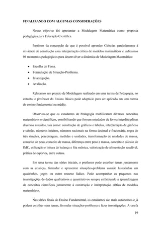 19
FINALIZANDO COM ALGUMAS CONSIDERAÇÕES
Nosso objetivo foi apresentar a Modelagem Matemática como proposta
pedagógica para Educação Científica.
Partimos da concepção de que é possível aprender Ciências paralelamente à
atividade de construção e/ou interpretação crítica de modelos matemáticos e indicamos
04 momentos pedagógicos para desenvolver a dinâmica de Modelagem Matemática:
 Escolha de Tema.
 Formulação de Situação-Problema.
 Investigação.
 Avaliação.
Relatamos um projeto de Modelagem realizado em uma turma de Pedagogia, no
entanto, o professor do Ensino Básico pode adaptá-lo para ser aplicado em uma turma
do ensino fundamental ou médio.
Observou-se que os estudantes de Pedagogia mobilizaram diversos conceitos
matemáticos e científicos, possibilitando que fossem estudados de forma interdisciplinar
diversos assuntos, tais como: construção de gráficos e tabelas, interpretação de gráficos
e tabelas, números inteiros, números racionais na forma decimal e fracionária, regra de
três simples, porcentagem, medidas e unidades, transformação de unidades de massa,
conceito de peso, conceito de massa, diferença entre peso e massa, conceito e cálculo de
IMC, utilização e leitura de balança e fita métrica, valorização de alimentação saudável,
prática de esportes, entre outros.
Em uma turma das séries iniciais, o professor pode escolher temas juntamente
com as crianças, formular e apresentar situações-problema usando historinhas em
quadrinhos, jogos ou outro recurso lúdico. Pode acompanhar os pequenos nas
investigações de dados qualitativos e quantitativos sempre enfatizando a aprendizagem
de conceitos científicos juntamente à construção e interpretação crítica de modelos
matemáticos.
Nas séries finais do Ensino Fundamental, os estudantes são mais autônomos e já
podem escolher seus temas, formular situações-problema e fazer investigações. A tarefa
 