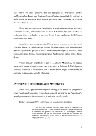 2
ideia através de temas geradores. Em sua pedagogia de investigação temática
problematizadora, Freire parte de dimensões significativas da realidade do indivíduo as
quais devem ser percebidas pelos mesmos indivíduos como dimensões da totalidade
(FREIRE, 2005, p. 112).
Nosso objetivo é apresentar a Modelagem Matemática como possível alternativa
ao método bancário, ainda muito usado nas aulas de Ciências; bem como mostrar aos
professores como se pode efetivar na prática de sala de aula a pedagogia da Modelagem
em 04 momentos gerais.
Acreditamos que essa pesquisa justifica-se quando apresenta aos professores da
Educação Básica, em especial aos que ensinam Ciências, uma proposta educacional que
pode ser aplicada em qualquer contexto de ensino-aprendizagem. Além disso, o que
pretendemos é sair do plano puramente teórico da Academia para o plano prático de sala
de aula.
Vamos começar entendendo o que é Modelagem Matemática, em seguida
apresentarei quatro momentos gerais para desenvolver a dinâmica de Modelagem na
Educação Científica e finalizaremos com o relato de um projeto desenvolvido por
alunos de Pedagogia cujo tema foi Obesidade.
ENTENDENDO O QUE É MODELAGEM MATEMÁTICA
Nessa seção, apresentaremos algumas concepções ou formas de compreensão
sobre Modelagem Matemática. É importante apresentá-las uma vez que “desenham” a
Modelagem em suas diferentes maneiras de aplicação em sala de aula.
Rodney Bassanezi (2004) compreende por Modelagem Matemática,
“[...] um processo dinâmico utilizado para a obtenção e validação de
modelos matemáticos. É uma forma de abstração e generalização com
a finalidade de previsão de tendências. A modelagem consiste,
essencialmente, na arte de transformar situações da realidade em
problemas matemáticos cujas soluções devem ser interpretadas na
linguagem usual” (p. 24).
 