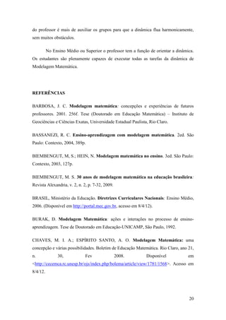 20
do professor é mais de auxiliar os grupos para que a dinâmica flua harmonicamente,
sem muitos obstáculos.
No Ensino Médio ou Superior o professor tem a função de orientar a dinâmica.
Os estudantes são plenamente capazes de executar todas as tarefas da dinâmica de
Modelagem Matemática.
REFERÊNCIAS
BARBOSA, J. C. Modelagem matemática: concepções e experiências de futuros
professores. 2001. 256f. Tese (Doutorado em Educação Matemática) – Instituto de
Geociências e Ciências Exatas, Universidade Estadual Paulista, Rio Claro.
BASSANEZI, R. C. Ensino-aprendizagem com modelagem matemática. 2ed. São
Paulo: Contexto, 2004, 389p.
BIEMBENGUT, M, S.; HEIN, N. Modelagem matemática no ensino. 3ed. São Paulo:
Contexto, 2003, 127p.
BIEMBENGUT, M. S. 30 anos de modelagem matemática na educação brasileira:
Revista Alexandria, v. 2, n. 2, p. 7-32, 2009.
BRASIL, Ministério da Educação. Diretrizes Curriculares Nacionais: Ensino Médio,
2006. (Disponível em http://portal.mec.gov.br, acesso em 8/4/12).
BURAK, D. Modelagem Matemática: ações e interações no processo de ensino-
aprendizagem. Tese de Doutorado em Educação-UNICAMP, São Paulo, 1992.
CHAVES, M. I. A.; ESPÍRITO SANTO, A. O. Modelagem Matemática: uma
concepção e várias possibilidades. Boletim de Educação Matemática. Rio Claro, ano 21,
n. 30, Fev 2008. Disponível em
<http://cecemca.rc.unesp.br/ojs/index.php/bolema/article/view/1781/1568>. Acesso em
8/4/12.
 