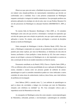 3
Observa-se que, para este autor, a finalidade do processo de Modelagem consiste
em traduzir uma situação-problema em representações matemáticas que deverão ser
confrontadas com a realidade. Essa é uma primeira compreensão de Modelagem
enquanto construção e testagem de modelos matemáticos. Essa percepção perdurou nas
primeiras aplicações da estratégia em sala de aula, uma vez que Rodney Bassanezi foi
um dos precursores da Modelagem na educação brasileira (BIEMBENGUT, 2009, p.
08).
Na mesma linha de Bassanezi, Biembengut e Hein (2003, p. 12) entendem
Modelagem como uma arte que envolve a formulação e resolução de expressões que
servirão não apenas para uma solução em particular, mas que sejam usadas para outras
aplicações e teorias. No entanto, estes autores privilegiam o currículo da disciplina
durante as tarefas de Modelagem.
Outra concepção de Modelagem é devida a Dionísio Burak (1992). Para este
autor, a Modelagem compreende um conjunto de procedimentos visando construir um
paralelo para tentar explicar, por meio da Matemática, os fenômenos do dia-a-dia do
homem, auxiliando-o a fazer predições e tomar decisões (p. 62). Este autor começa a
pensar em privilegiar o processo de Modelagem em si, não importando se ocorreu ou
não a construção de fato de um modelo matemático no final do mesmo.
Pensamento semelhante ao de Burak (1992), Chaves e Espírito Santo (2008, p.
159), ao refletirem sobre as diversas possibilidades de uso e aplicação da Modelagem no
ensino, entendem a mesma como um processo gerador de ambiente de ensino-
aprendizagem no qual os conteúdos matemáticos podem ser vistos imbricados a outros
conteúdos de outras áreas do conhecimento, tendo-se, dessa forma, uma visão holística
do problema em investigação.
Jonei Babosa (2001) a entende como “[...] um ambiente de aprendizagem no
qual os alunos são convidados a indagar e/ou investigar, por meio da Matemática,
situações com referência na realidade” (p. 46). Essa concepção volta-se para a
importância social da Matemática no dia-a-dia.
As concepções de Modelagem acima têm como atenção o ensino/aprendizagem
de Matemática, enfocando, portanto, a movimentação e aprendizagem de conteúdos
 