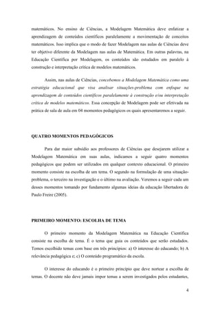 4
matemáticos. No ensino de Ciências, a Modelagem Matemática deve enfatizar a
aprendizagem de conteúdos científicos paralelamente a movimentação de conceitos
matemáticos. Isso implica que o modo de fazer Modelagem nas aulas de Ciências deve
ter objetivo diferente da Modelagem nas aulas de Matemática. Em outras palavras, na
Educação Científica por Modelagem, os conteúdos são estudados em paralelo à
construção e interpretação crítica de modelos matemáticos.
Assim, nas aulas de Ciências, concebemos a Modelagem Matemática como uma
estratégia educacional que visa analisar situações-problema com enfoque na
aprendizagem de conteúdos científicos paralelamente à construção e/ou interpretação
crítica de modelos matemáticos. Essa concepção de Modelagem pode ser efetivada na
prática de sala de aula em 04 momentos pedagógicos os quais apresentaremos a seguir.
QUATRO MOMENTOS PEDAGÓGICOS
Para dar maior subsídio aos professores de Ciências que desejarem utilizar a
Modelagem Matemática em suas aulas, indicamos a seguir quatro momentos
pedagógicos que podem ser utilizados em qualquer contexto educacional. O primeiro
momento consiste na escolha de um tema. O segundo na formulação de uma situação-
problema, o terceiro na investigação e o último na avaliação. Veremos a seguir cada um
desses momentos tomando por fundamento algumas ideias da educação libertadora de
Paulo Freire (2005).
PRIMEIRO MOMENTO: ESCOLHA DE TEMA
O primeiro momento da Modelagem Matemática na Educação Científica
consiste na escolha de tema. É o tema que guia os conteúdos que serão estudados.
Temos escolhido temas com base em três princípios: a) O interesse do educando; b) A
relevância pedagógica e; c) O conteúdo programático da escola.
O interesse do educando é o primeiro princípio que deve nortear a escolha de
temas. O docente não deve jamais impor temas a serem investigados pelos estudantes,
 