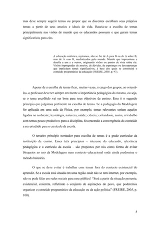 5
mas deve sempre sugerir temas ou propor que os discentes escolham seus próprios
temas a partir de seus anseios e ideais de vida. Baseia-se a escolha de temas
principalmente nas visões de mundo que os educandos possuem e que geram temas
significativos para eles.
A educação autêntica, repitamos, não se faz de A para B ou de A sobre B,
mas de A com B, mediatizados pelo mundo. Mundo que impressiona e
desafia a uns e a outros, originando visões ou pontos de vista sobre ele.
Visões impregnadas de anseios, de dúvidas, de esperanças ou desesperanças
que implicitam temas significativos, à base dos quais se constituirá o
conteúdo programático da educação (FREIRE, 2005, p. 97).
Apesar de a escolha de temas ficar, muitas vezes, a cargo dos grupos, ao orientá-
los, o professor deve ter sempre em mente a importância pedagógica do mesmo, ou seja,
se o tema escolhido vai ser bom para seus objetivos de ensino. Esse é o segundo
princípio que julgamos pertinente na escolha de temas. Se a pedagogia da Modelagem
for aplicada em uma aula de Física, por exemplo, temas relevantes seriam aqueles
ligados ao ambiente, tecnologia, natureza, saúde, ciência; evitando-se, assim, o trabalho
com temas pouco produtivos para a disciplina, favorecendo a convergência do conteúdo
a ser estudado para o currículo da escola.
O terceiro princípio norteador para escolha de temas é a grade curricular da
instituição de ensino. Esses três princípios – interesse do educando, relevância
pedagógica e o currículo da escola – são propostos por nós como forma de evitar
bloqueios ao uso da Modelagem num contexto educacional onde ainda predomina o
método bancário.
O que se deve evitar é trabalhar com temas fora do contexto existencial do
aprendiz. Se a escola está situada em uma região onde não se tem internet, por exemplo,
não se pode falar em redes sociais para esse público! “Será a partir da situação presente,
existencial, concreta, refletindo o conjunto de aspirações do povo, que poderemos
organizar o conteúdo programático da educação ou da ação política” (FREIRE, 2005, p.
100).
 