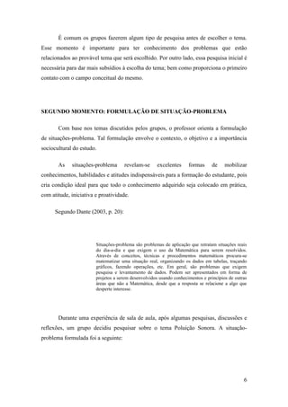6
É comum os grupos fazerem algum tipo de pesquisa antes de escolher o tema.
Esse momento é importante para ter conhecimento dos problemas que estão
relacionados ao provável tema que será escolhido. Por outro lado, essa pesquisa inicial é
necessária para dar mais subsídios à escolha do tema; bem como proporciona o primeiro
contato com o campo conceitual do mesmo.
SEGUNDO MOMENTO: FORMULAÇÃO DE SITUAÇÃO-PROBLEMA
Com base nos temas discutidos pelos grupos, o professor orienta a formulação
de situações-problema. Tal formulação envolve o contexto, o objetivo e a importância
sociocultural do estudo.
As situações-problema revelam-se excelentes formas de mobilizar
conhecimentos, habilidades e atitudes indispensáveis para a formação do estudante, pois
cria condição ideal para que todo o conhecimento adquirido seja colocado em prática,
com atitude, iniciativa e proatividade.
Segundo Dante (2003, p. 20):
Situações-problema são problemas de aplicação que retratam situações reais
do dia-a-dia e que exigem o uso da Matemática para serem resolvidos.
Através de conceitos, técnicas e procedimentos matemáticos procura-se
matematizar uma situação real, organizando os dados em tabelas, traçando
gráficos, fazendo operações, etc. Em geral, são problemas que exigem
pesquisa e levantamento de dados. Podem ser apresentados em forma de
projetos a serem desenvolvidos usando conhecimentos e princípios de outras
áreas que não a Matemática, desde que a resposta se relacione a algo que
desperte interesse.
Durante uma experiência de sala de aula, após algumas pesquisas, discussões e
reflexões, um grupo decidiu pesquisar sobre o tema Poluição Sonora. A situação-
problema formulada foi a seguinte:
 