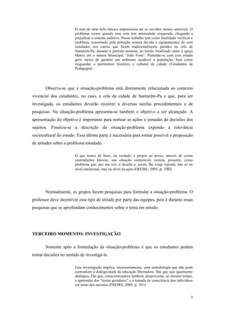7
O som de uma bela música impressiona até os ouvidos menos sensíveis. O
problema ocorre quando esse som tem intensidade exagerada, chegando a
prejudicar o sistema auditivo. Nosso trabalho tem como finalidade verificar o
problema ocasionado pela poluição sonora devido a equipamentos de som
instalados nos carros que ficam tradicionalmente parados na orla de
Santarém-Pa, durante o período noturno, no trecho localizado entre a igreja
Matriz até o museu Municipal “João Fona”. Pretende-se com esse estudo
gerir meios de garantir um ambiente saudável à população, bem como
resguardar o patrimônio histórico e cultural da cidade (Estudantes de
Pedagogia).
Observa-se que a situação-problema está diretamente relacionada ao contexto
vivencial dos estudantes, no caso, a orla da cidade de Santarém-Pa e que, para ser
investigada, os estudantes deverão recorrer a diversas tarefas procedimentais e de
pesquisas. Na situação-problema apresenta-se também o objetivo a ser alcançado. A
apresentação do objetivo é importante para nortear as ações e tomadas de decisões dos
sujeitos. Finaliza-se a descrição da situação-problema expondo a relevância
sociocultural do estudo. Essa última parte é necessária para tornar possível a proposição
de atitudes sobre o problema estudado.
O que temos de fazer, na verdade, é propor ao provo, através de certas
contradições básicas, sua situação existencial, cotreta, presente, como
problema que, por sua vez, o desafia e, assim, lhe exige reposta, não só no
nível intelectual, mas no nível da ação (FREIRE, 2005, p. 100).
Normalmente, os grupos fazem pesquisas para formular a situação-problema. O
professor deve incentivar esse tipo de atitude por parte das equipes, pois é durante essas
pesquisas que se aprofundam conhecimentos sobre o tema em estudo.
TERCEIRO MOMENTO: INVESTIGAÇÃO
Somente após a formulação da situação-problema é que os estudantes podem
tomar decisões no sentido de investigá-la.
Esta investigação implica, necessariamente, uma metodologia que não pode
contradizer a dialogicidade da educação libertadora. Daí que seja igualmente
dialógica. Daí que, conscientizadora também, proporcione, ao mesmo tempo,
a apreensão dos “temas geradores” e a tomada de consciência dos indivíduos
em torno dos mesmos (FREIRE, 2005, p. 101).
 