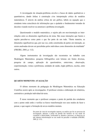 8
A investigação da situação-problema envolve a busca de dados qualitativos e
quantitativos, dando ênfase à construção e/ou interpretação crítica de modelos
matemáticos. É através da análise crítica de um gráfico, tabela ou equação que o
estudante toma consciência de informações que o ajudarão a fundamentar tomadas de
decisões visando resolver ou amenizar o problema investigado.
Questionando o modelo matemático, o sujeito põe em movimentação as inter-
relações entre as dimensões significativas do tema. São essas interações que fazem o
sujeito perceber-se como parte e que faz parte de um todo. “Desta maneira, as
dimensões significativas que, por sua vez, estão constituídas de partes em interação, ao
serem analisadas devem ser percebidas pelos indivíduos como dimensões da totalidade”
(FREIRE, 2005, p. 112).
Alguns instrumentos de investigação são recorrentes no trabalho com
Modelagem Matemática: pesquisa bibliográfica com leituras em fontes diversas,
pesquisa de campo, aplicação de questionários, entrevistas, observação,
experimentação, visitas a prefeituras, unidades de saúde, órgão públicos, escolas, entre
outros.
QUARTO MOMENTO: AVALIAÇÃO
O último momento da pedagogia da Modelagem Matemática na Educação
Científica ocorre após as investigações. O professor orienta a elaboração de relatórios,
seminários e produção individual de texto.
É nesse momento que o professor compara o ponto de partida dos estudantes
com o ponto onde estão e verifica se houve transformação nos seus modos de fazer e
pensar, o que sugere a formação de novos modelos mentais.
Do ponto de vista do investigador importa, na análise que faz no processo da
investigação, detectar o ponto de partida dos homens no seu modo de
visualizar a objetividade, verificando se, durante o processo, se observou ou
não alguma transformação no seu modo de perceber a realidade (FREIRE,
2005, p. 115).
 