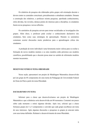 9
Os relatórios de pesquisa são elaborados pelos grupos sob orientação docente e
devem conter os conteúdos conceituais, procedimentais e atitudinais estudados. Durante
a construção dos relatórios, o professor orienta pesquisas, aprofunda conhecimentos,
retira dúvidas, faz revisões, destaca pontos de interesse para a disciplina; os estudantes
fazem novas pesquisas e novas reflexões.
Os seminários de pesquisa servem para tornar socializadas as investigações dos
grupos. Além disso, o professor pode avaliar o conhecimento declarativo dos
estudantes, bem como suas estratégias de apresentação. Durante os seminários
costumam ocorrer discussões muito produtivas para a aprendizagem crítica dos
estudantes.
A produção de texto individual é uma ferramenta muito valiosa para se avaliar a
formação de novos modelos mentais e se estes modelos estão próximos aos modelos
científicos, possibilitando que o docente possa atuar no sentido de reformular modelos
mentais incoerentes.
DESENVOLVENDO O TEMA OBESIDADE
Nessa seção, apresentarei um projeto de Modelagem Matemática desenvolvido
por um grupo de 05 componentes de uma turma de Pedagogia da Universidade Federal
do Oeste do Pará a partir do tema Obesidade.
ESCOLHENDO UM TEMA
Informei para a classe que desenvolveríamos um projeto de Modelagem
Matemática e que a dinâmica seria desenvolvida em 04 momentos. Comentei um pouco
sobre cada momento e retirei algumas dúvidas. Após isso, solicitei que a classe
formasse grupos de 3 a 5 componentes e convidei que cada grupo escolhesse um tema
de seus interesses. Após algumas discussões e pesquisas os grupos já estavam todos
com seus temas definidos. Relatarei o desenvolvimento do tema Obesidade.
 