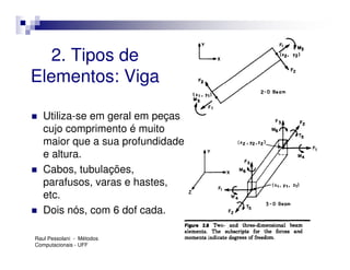 2. Tipos de
Elementos: Viga

   Utiliza-se em geral em peças
   cujo comprimento é muito
   maior que a sua profundidade
   e altura.
   Cabos, tubulações,
   parafusos, varas e hastes,
   etc.
   Dois nós, com 6 dof cada.

Raul Pessolani - Métodos
Computacionais - UFF
 