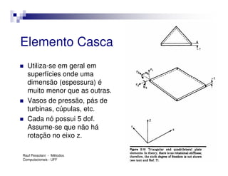 Elemento Casca
  Utiliza-se em geral em
  superfícies onde uma
  dimensão (espessura) é
  muito menor que as outras.
  Vasos de pressão, pás de
  turbinas, cúpulas, etc.
  Cada nó possui 5 dof.
  Assume-se que não há
  rotação no eixo z.

Raul Pessolani - Métodos
Computacionais - UFF
 