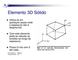 Elemento 3D Sólido
  Utiliza-se em
  quaisquer peças onde
  a espessura não é
  desprezível.

  Com este elemento
  pode-se calcular as
  tensões ao longo da
  espessura.

  Possui 8 nós com 3
  dof cada
Raul Pessolani - Métodos
Computacionais - UFF
 