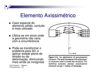Elemento Axissimétrico
   Caso especial do
   elemento sólido, contudo
   é mais utilizado.

   Utiliza-se em eixos onde
   a geometria não varia
   com a circunferência

   Pode-se transformar o
   problema para 2D, e
   aplicar estado plano de
   tensão ou de
   deformação, diminuindo
   mais ainda as incógnitas
Raul Pessolani - Métodos
Computacionais - UFF
 