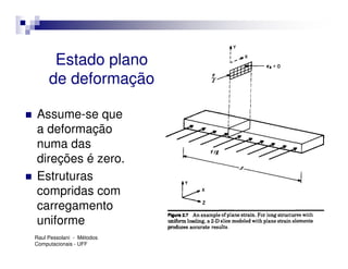 Estado plano
     de deformação

Assume-se que
a deformação
numa das
direções é zero.
Estruturas
compridas com
carregamento
uniforme
Raul Pessolani - Métodos
Computacionais - UFF
 