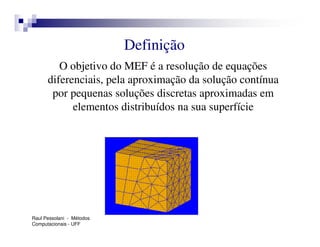 Definição
         O objetivo do MEF é a resolução de equações
      diferenciais, pela aproximação da solução contínua
       por pequenas soluções discretas aproximadas em
            elementos distribuídos na sua superfície




Raul Pessolani - Métodos
Computacionais - UFF
 