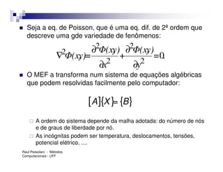Seja a eq. de Poisson, que é uma eq. dif. de 2ª ordem que
  descreve uma gde variedade de fenômenos:

                     2       ∂2Φ(x, ∂2Φ(x,
                                   y)      y)
                    ∇ Φ(x, =
                         y)          +       =0.
                                 2       2
                               ∂x      ∂y
  O MEF a transforma num sistema de equações algébricas
  que podem resolvidas facilmente pelo computador:

                            [ A ]{X }= {B }
        A ordem do sistema depende da malha adotada: do número de nós
        e de graus de liberdade por nó.
        As incógnitas podem ser temperatura, deslocamentos, tensões,
        potencial elétrico, ....
Raul Pessolani - Métodos
Computacionais - UFF
 