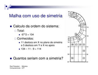 Malha com uso de simetria

    Calculo da ordem do sistema:
         Total:
                67*2 = 134
         Conhecidos:
               11 deslocs em X no plano de simetria
               e 5 deslocs em Y e X no apoio
               134 – 11 - 9 = 114


    Quantos seriam com a simetria?

Raul Pessolani - Métodos
Computacionais - UFF
 