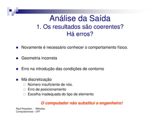 Análise da Saída
                1. Os resultados são coerentes?
                            Há erros?

    Novamente é necessário conhecer o comportamento físico.

    Geometria incorreta

    Erro na introdução das condições de contorno

    Má discretização
         Número insuficiente de nós.
         Erro de posicionamento
         Escolha inadequada do tipo de elemento

                    O computador não substitui o engenheiro!
Raul Pessolani - Métodos
Computacionais - UFF
 