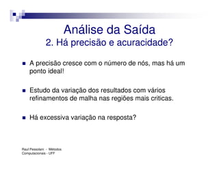 Análise da Saída
              2. Há precisão e acuracidade?

    A precisão cresce com o número de nós, mas há um
    ponto ideal!

    Estudo da variação dos resultados com vários
    refinamentos de malha nas regiões mais criticas.

    Há excessiva variação na resposta?



Raul Pessolani - Métodos
Computacionais - UFF
 