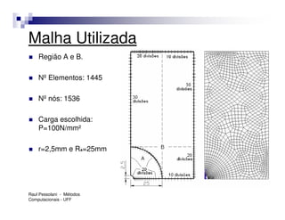 Malha Utilizada
    Região A e B.

    Nº Elementos: 1445

    Nº nós: 1536

    Carga escolhida:
    P=100N/mm²

    r=2,5mm e RA=25mm




Raul Pessolani - Métodos
Computacionais - UFF
 