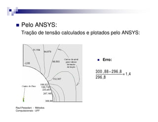 Pelo ANSYS:
    Tração de tensão calculados e plotados pelo ANSYS:




                                       Erro:


                                   300 , 88 − 296 ,8
                                                     = 1,4
                                   296 ,8




Raul Pessolani - Métodos
Computacionais - UFF
 