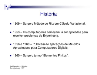 História
    1909 – Surge o Método de Ritz em Cálculo Variacional.

    1953 – Os computadores começam, a ser aplicados para
    resolver problemas de Engenharia.

    1956 e 1960 – Publicam-se aplicações de Métodos
    Aproximados para Computadores Digitais.

    1960 – Surge o termo “Elementos Finitos”.


Raul Pessolani - Métodos
Computacionais - UFF
 