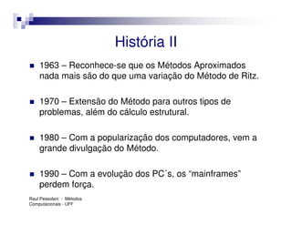 História II
    1963 – Reconhece-se que os Métodos Aproximados
    nada mais são do que uma variação do Método de Ritz.

    1970 – Extensão do Método para outros tipos de
    problemas, além do cálculo estrutural.

    1980 – Com a popularização dos computadores, vem a
    grande divulgação do Método.

    1990 – Com a evolução dos PC´s, os “mainframes”
    perdem força.
Raul Pessolani - Métodos
Computacionais - UFF
 